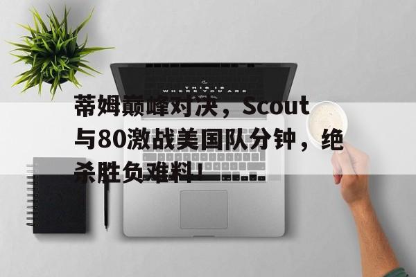 关于蒂姆巅峰对决，Scout与80激战美国队分钟，绝杀胜负难料！的信息